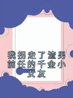 《我拐走了渣男前任的千金小女友》大结局在线阅读 姜奈顾清是什么小说